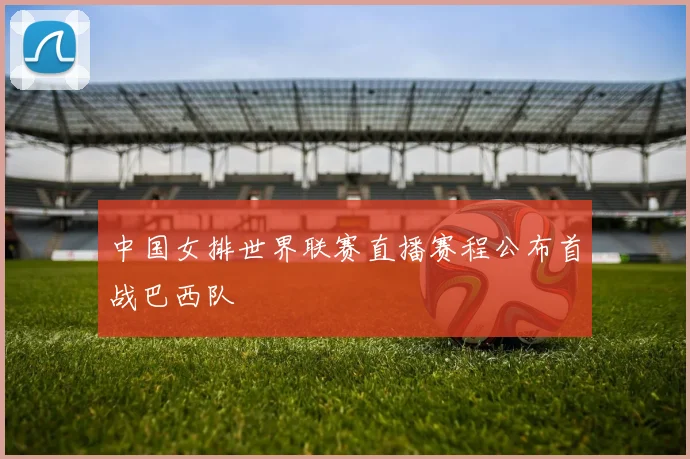 中国女排世界联赛直播赛程公布首战巴西队