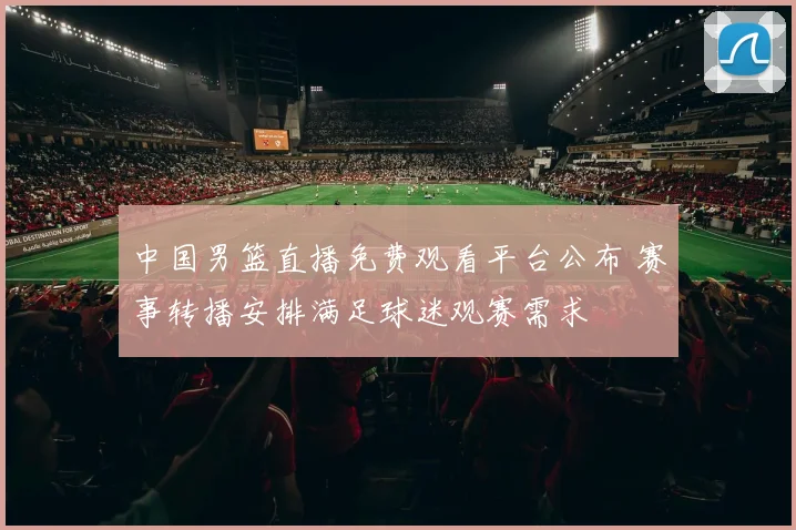 中国男篮直播免费观看平台公布 赛事转播安排满足球迷观赛需求