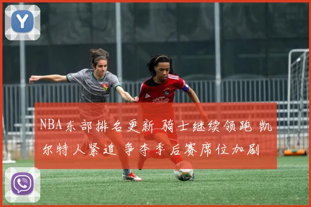 NBA东部排名更新 骑士继续领跑 凯尔特人紧追 争夺季后赛席位加剧