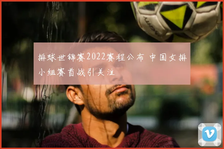 排球世锦赛2022赛程公布 中国女排小组赛首战引关注