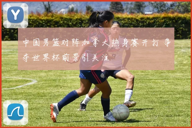 中国男篮对阵加拿大热身赛开打 争夺世界杯前景引关注