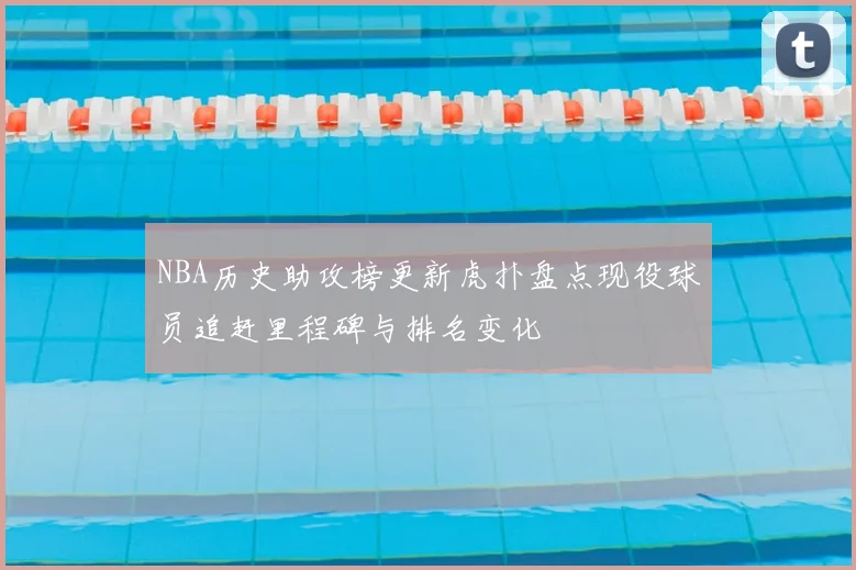 NBA历史助攻榜更新虎扑盘点现役球员追赶里程碑与排名变化