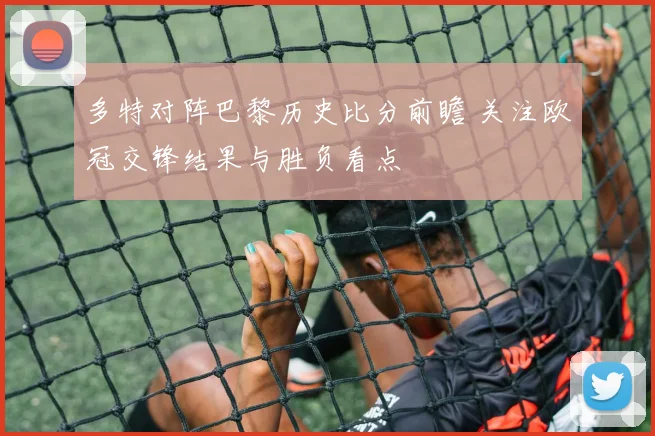 多特对阵巴黎历史比分前瞻 关注欧冠交锋结果与胜负看点