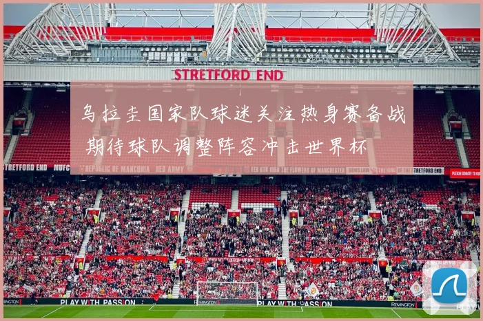 乌拉圭国家队球迷关注热身赛备战 期待球队调整阵容冲击世界杯