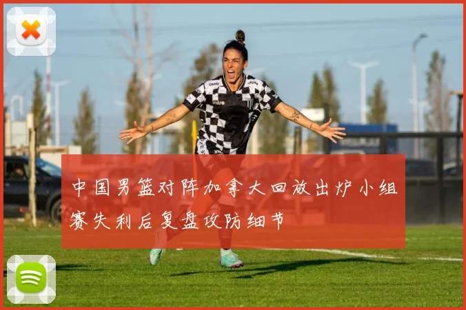 中国男篮对阵加拿大回放出炉小组赛失利后复盘攻防细节
