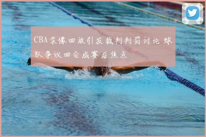 CBA录像回放引发裁判判罚讨论 球队争议回合成赛后焦点