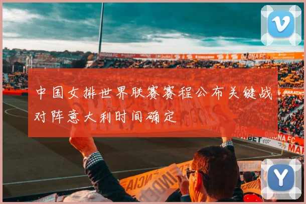 中国女排世界联赛赛程公布关键战对阵意大利时间确定
