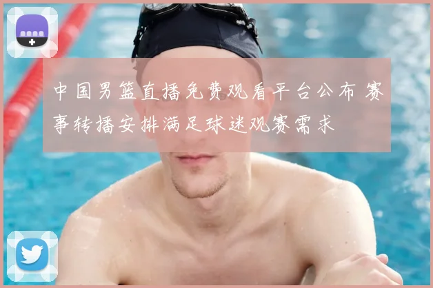 中国男篮直播免费观看平台公布 赛事转播安排满足球迷观赛需求