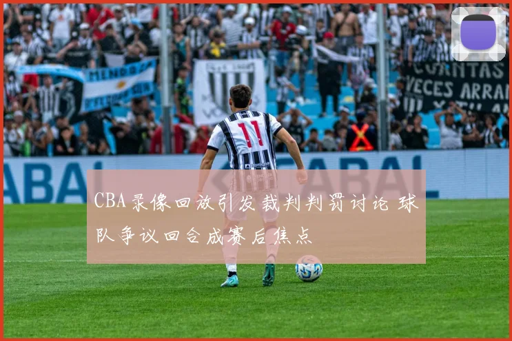 CBA录像回放引发裁判判罚讨论 球队争议回合成赛后焦点