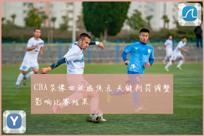 CBA录像回放成焦点 关键判罚调整影响比赛结果