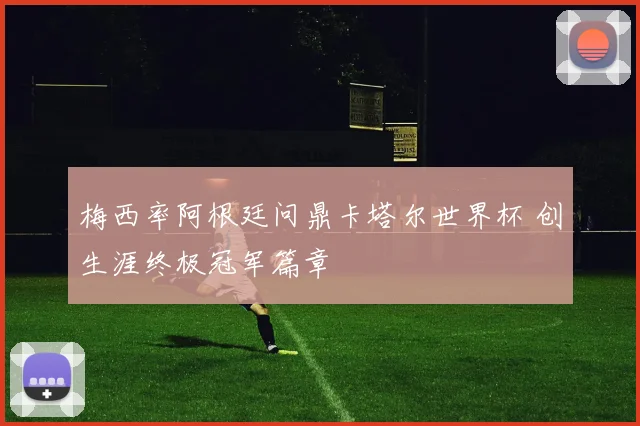 梅西率阿根廷问鼎卡塔尔世界杯 创生涯终极冠军篇章