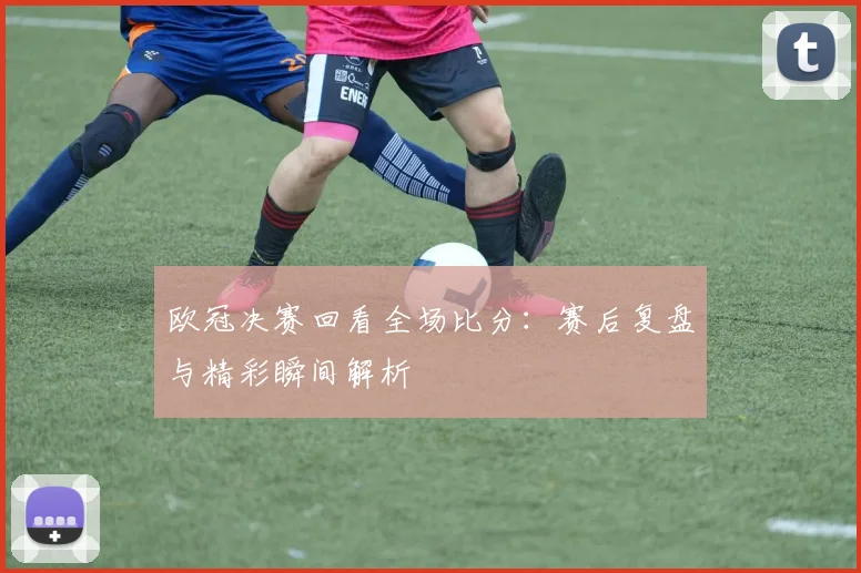 欧冠决赛回看全场比分：赛后复盘与精彩瞬间解析