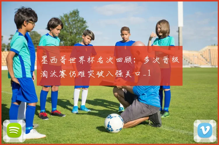 墨西哥世界杯名次回顾：多次晋级淘汰赛仍难突破八强关口_1