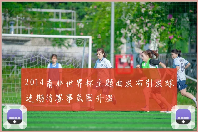 2014南非世界杯主题曲发布引发球迷期待赛事氛围升温
