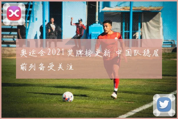 奥运会2021奖牌榜更新 中国队稳居前列备受关注