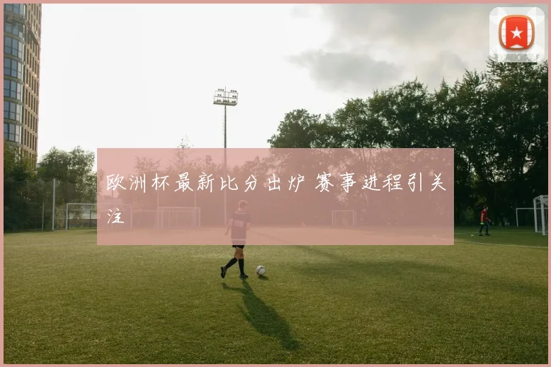 欧洲杯最新比分出炉 赛事进程引关注