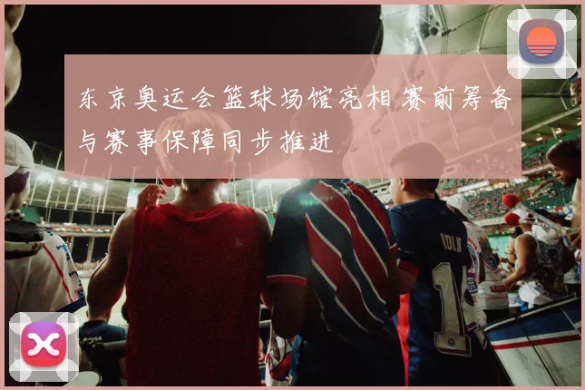 东京奥运会篮球场馆亮相 赛前筹备与赛事保障同步推进